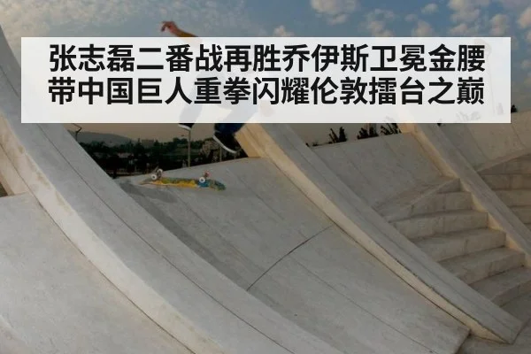 张志磊二番战再胜乔伊斯卫冕金腰带中国巨人重拳闪耀伦敦擂台之巅